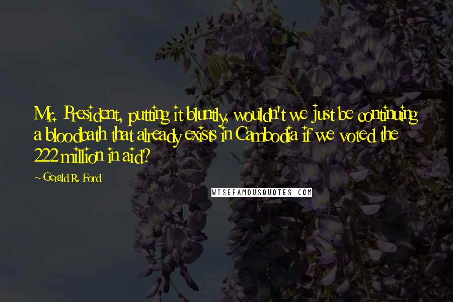 Gerald R. Ford Quotes: Mr. President, putting it bluntly, wouldn't we just be continuing a bloodbath that already exists in Cambodia if we voted the 222 million in aid?