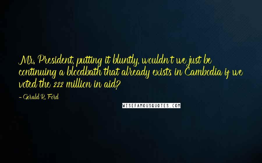 Gerald R. Ford Quotes: Mr. President, putting it bluntly, wouldn't we just be continuing a bloodbath that already exists in Cambodia if we voted the 222 million in aid?