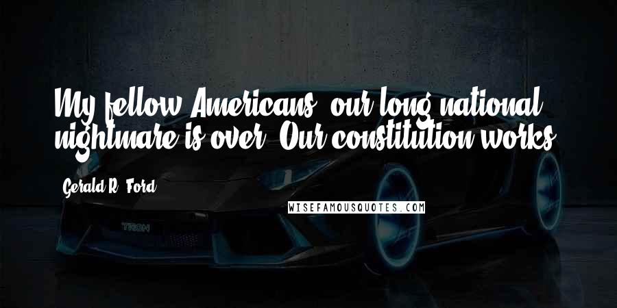 Gerald R. Ford Quotes: My fellow Americans, our long national nightmare is over. Our constitution works.