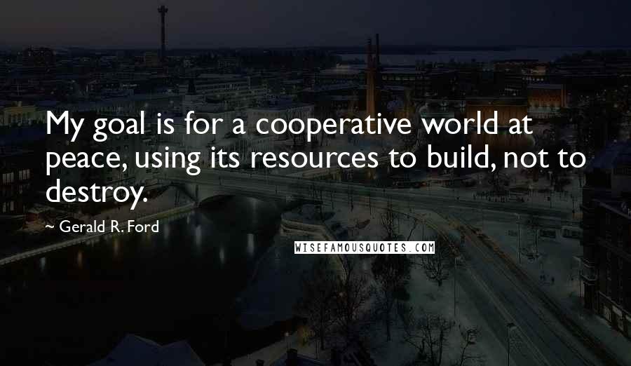 Gerald R. Ford Quotes: My goal is for a cooperative world at peace, using its resources to build, not to destroy.