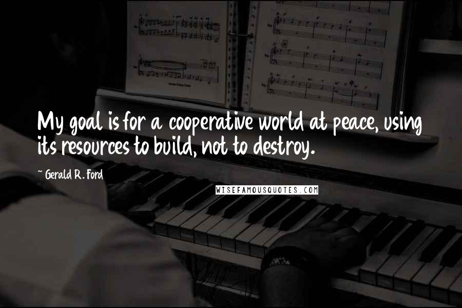 Gerald R. Ford Quotes: My goal is for a cooperative world at peace, using its resources to build, not to destroy.