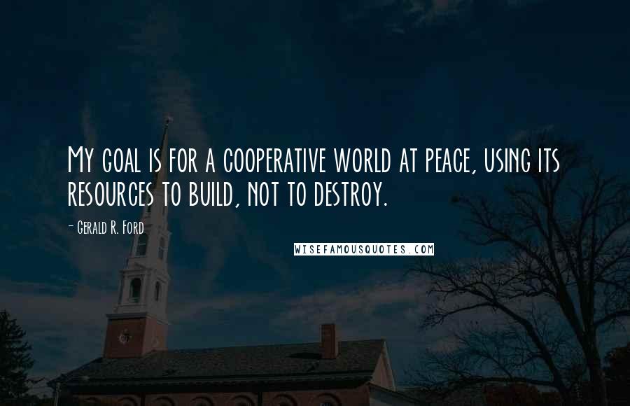 Gerald R. Ford Quotes: My goal is for a cooperative world at peace, using its resources to build, not to destroy.