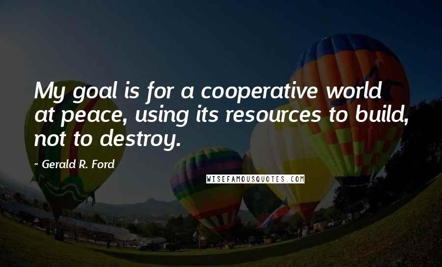 Gerald R. Ford Quotes: My goal is for a cooperative world at peace, using its resources to build, not to destroy.