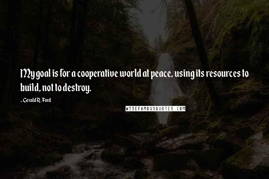 Gerald R. Ford Quotes: My goal is for a cooperative world at peace, using its resources to build, not to destroy.