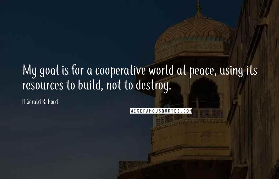 Gerald R. Ford Quotes: My goal is for a cooperative world at peace, using its resources to build, not to destroy.