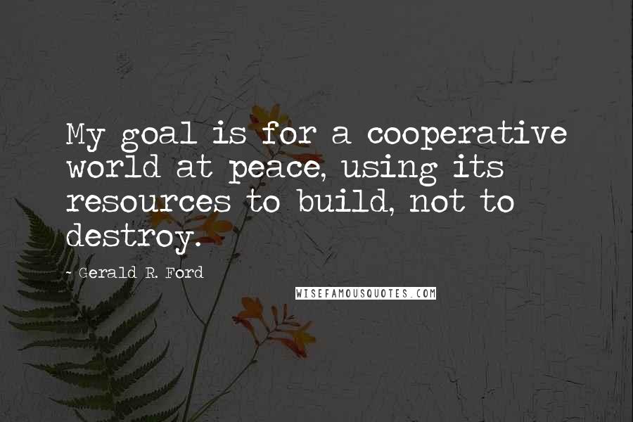 Gerald R. Ford Quotes: My goal is for a cooperative world at peace, using its resources to build, not to destroy.