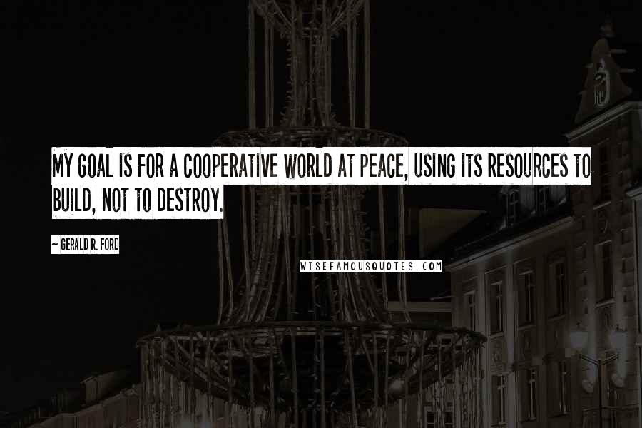 Gerald R. Ford Quotes: My goal is for a cooperative world at peace, using its resources to build, not to destroy.