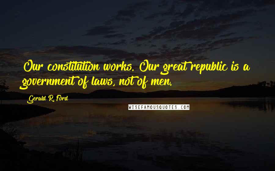 Gerald R. Ford Quotes: Our constitution works. Our great republic is a government of laws, not of men.