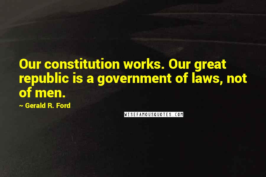 Gerald R. Ford Quotes: Our constitution works. Our great republic is a government of laws, not of men.