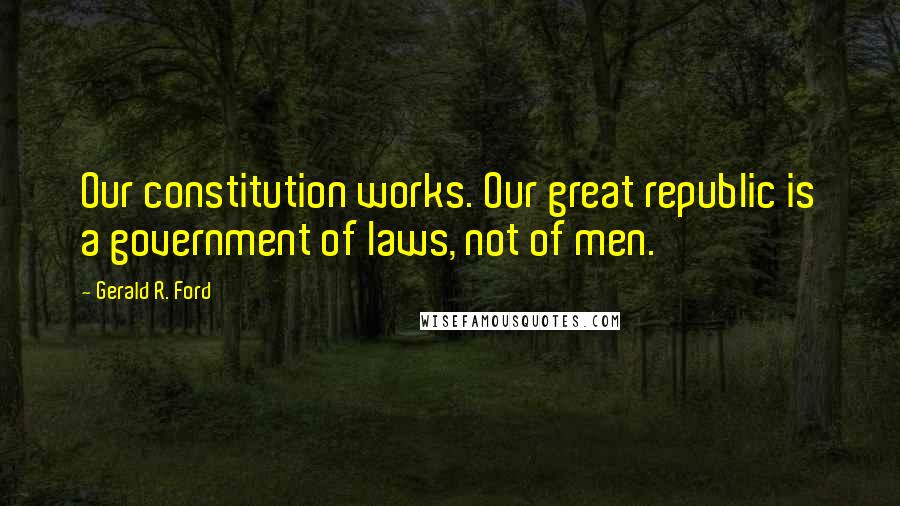 Gerald R. Ford Quotes: Our constitution works. Our great republic is a government of laws, not of men.
