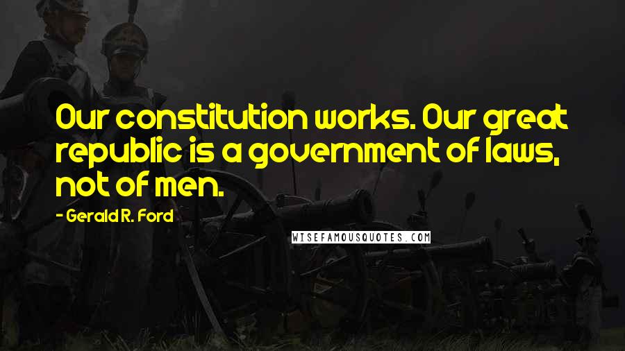 Gerald R. Ford Quotes: Our constitution works. Our great republic is a government of laws, not of men.