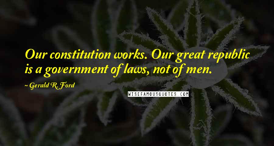 Gerald R. Ford Quotes: Our constitution works. Our great republic is a government of laws, not of men.