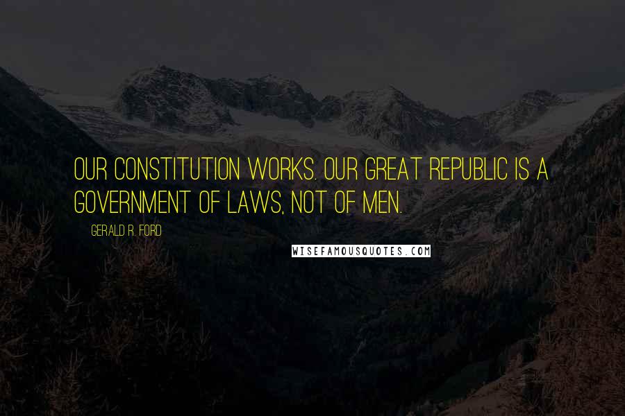 Gerald R. Ford Quotes: Our constitution works. Our great republic is a government of laws, not of men.