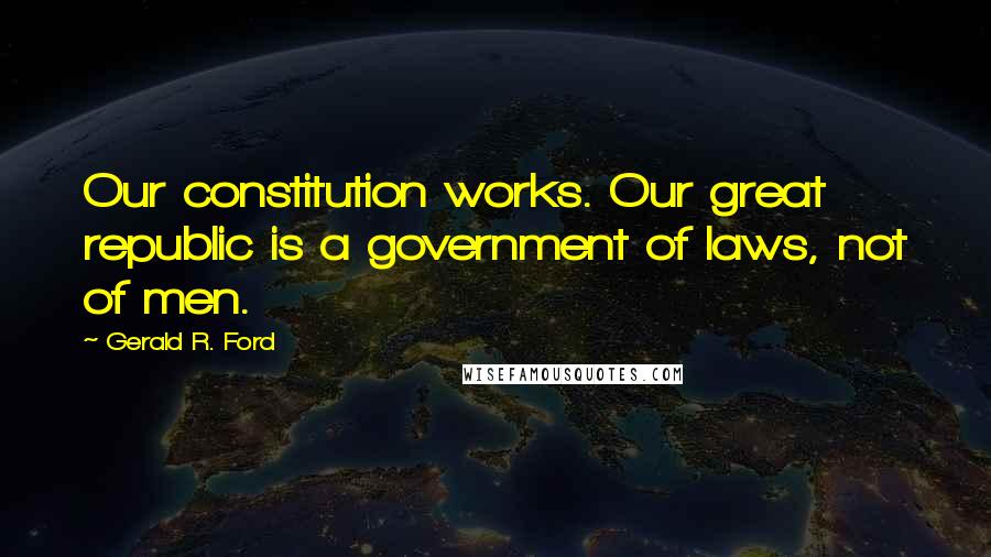 Gerald R. Ford Quotes: Our constitution works. Our great republic is a government of laws, not of men.