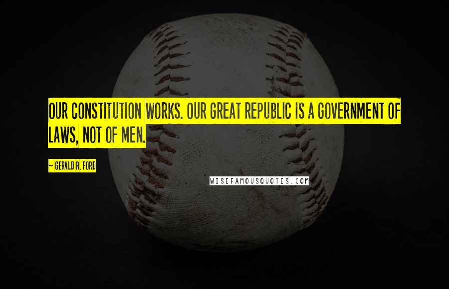 Gerald R. Ford Quotes: Our constitution works. Our great republic is a government of laws, not of men.