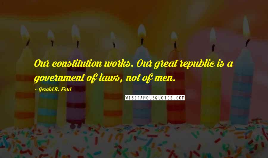 Gerald R. Ford Quotes: Our constitution works. Our great republic is a government of laws, not of men.