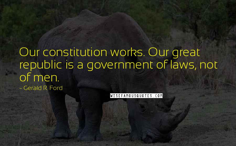 Gerald R. Ford Quotes: Our constitution works. Our great republic is a government of laws, not of men.
