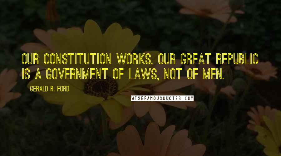 Gerald R. Ford Quotes: Our constitution works. Our great republic is a government of laws, not of men.