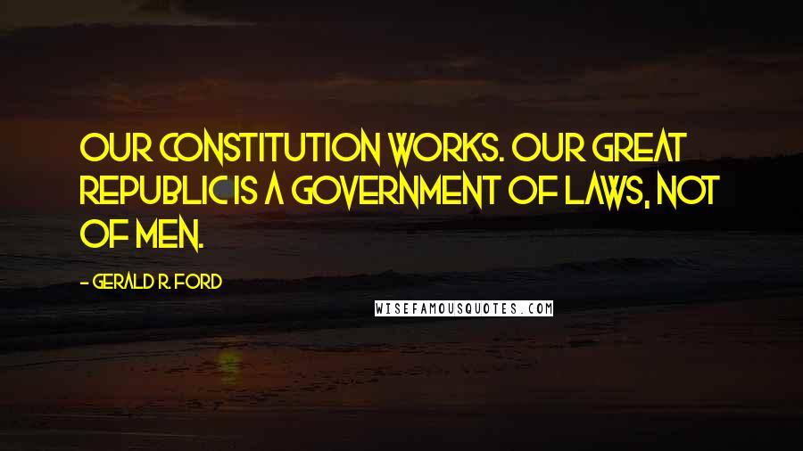 Gerald R. Ford Quotes: Our constitution works. Our great republic is a government of laws, not of men.