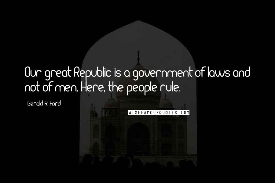 Gerald R. Ford Quotes: Our great Republic is a government of laws and not of men. Here, the people rule.