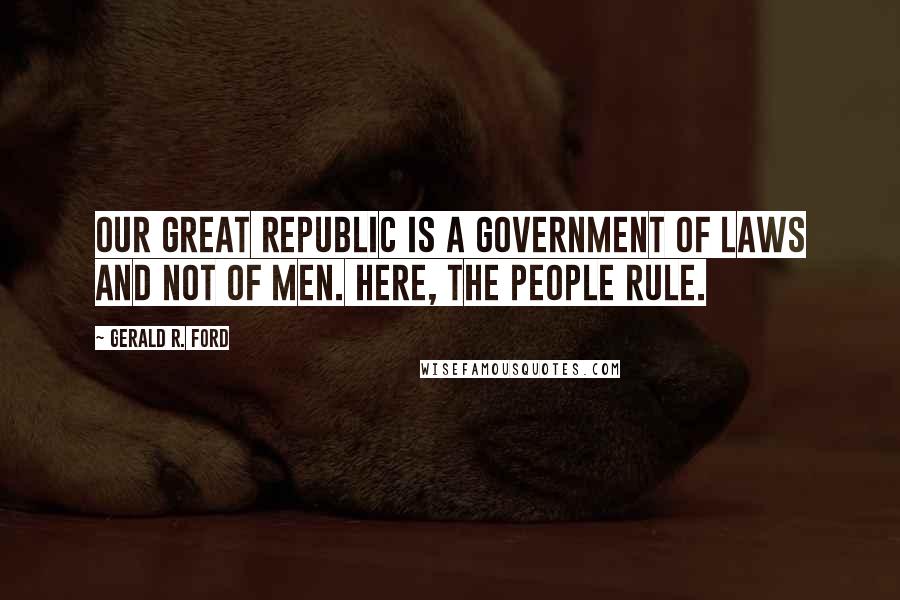 Gerald R. Ford Quotes: Our great Republic is a government of laws and not of men. Here, the people rule.