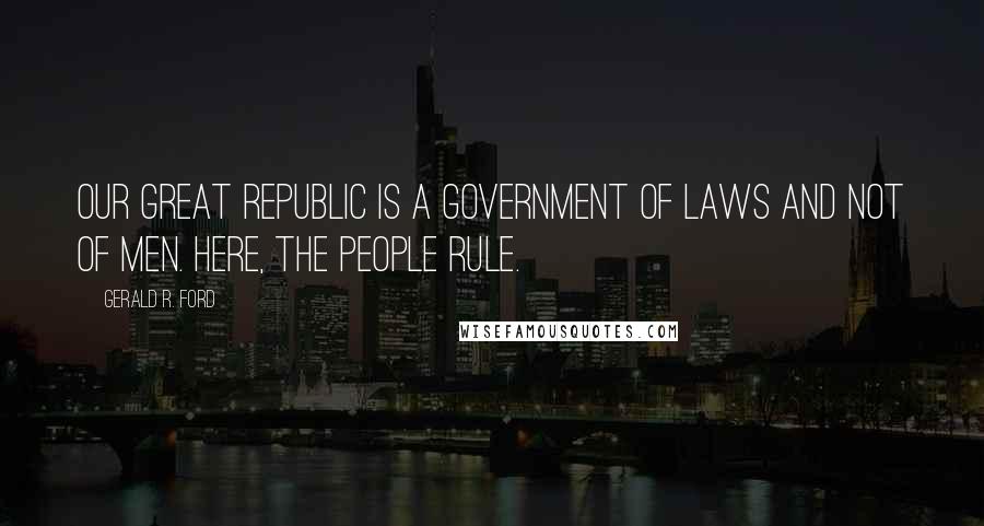 Gerald R. Ford Quotes: Our great Republic is a government of laws and not of men. Here, the people rule.