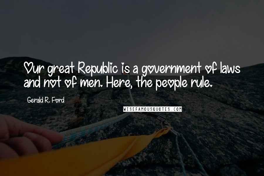 Gerald R. Ford Quotes: Our great Republic is a government of laws and not of men. Here, the people rule.