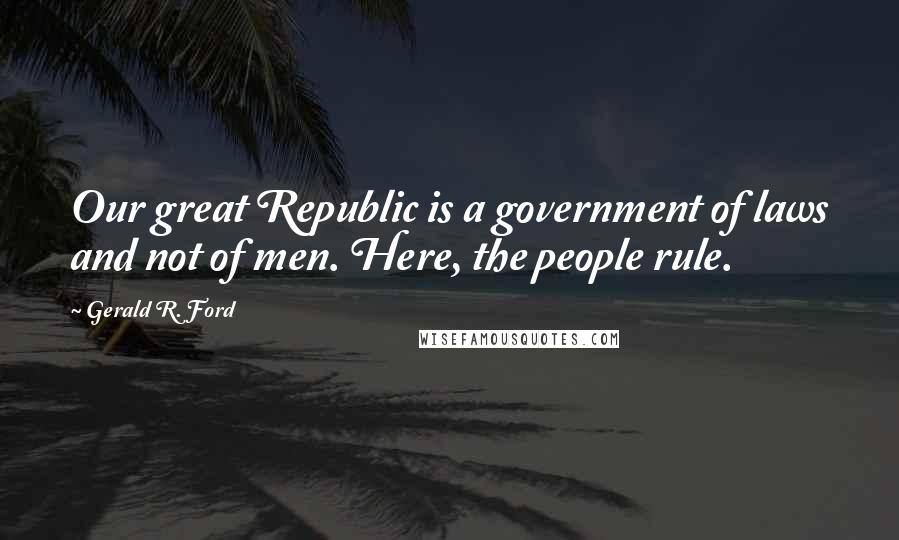 Gerald R. Ford Quotes: Our great Republic is a government of laws and not of men. Here, the people rule.