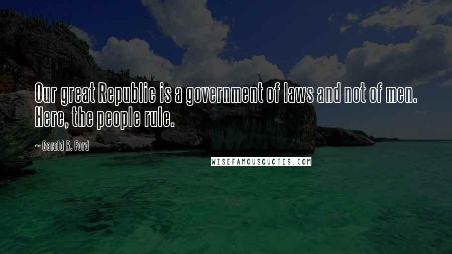 Gerald R. Ford Quotes: Our great Republic is a government of laws and not of men. Here, the people rule.