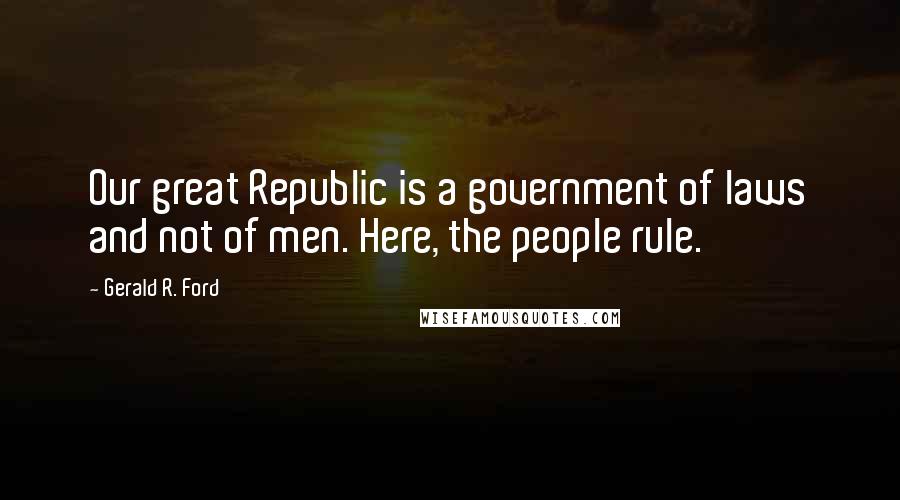 Gerald R. Ford Quotes: Our great Republic is a government of laws and not of men. Here, the people rule.