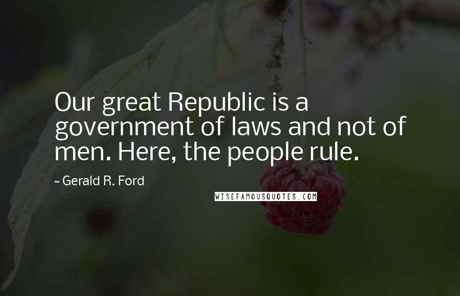 Gerald R. Ford Quotes: Our great Republic is a government of laws and not of men. Here, the people rule.