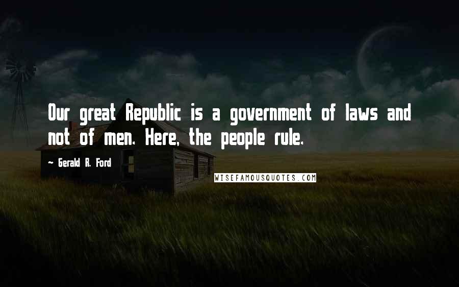 Gerald R. Ford Quotes: Our great Republic is a government of laws and not of men. Here, the people rule.