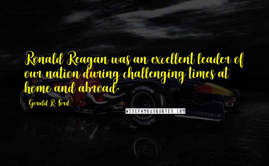 Gerald R. Ford Quotes: Ronald Reagan was an excellent leader of our nation during challenging times at home and abroad.