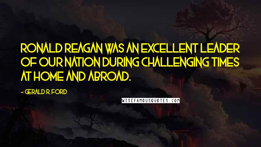 Gerald R. Ford Quotes: Ronald Reagan was an excellent leader of our nation during challenging times at home and abroad.