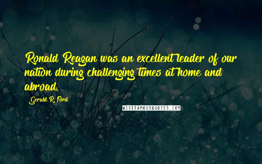 Gerald R. Ford Quotes: Ronald Reagan was an excellent leader of our nation during challenging times at home and abroad.