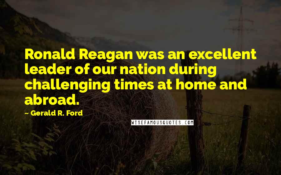 Gerald R. Ford Quotes: Ronald Reagan was an excellent leader of our nation during challenging times at home and abroad.
