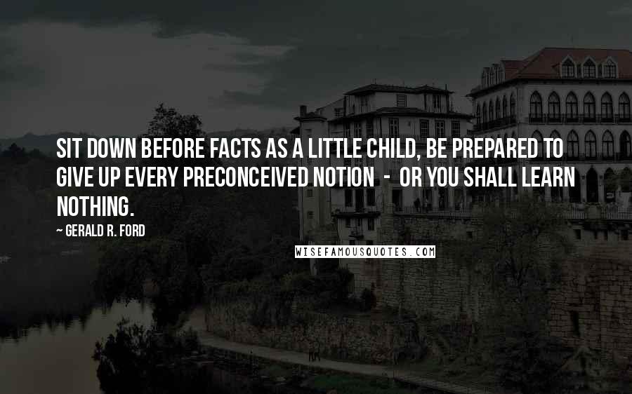 Gerald R. Ford Quotes: Sit down before facts as a little child, be prepared to give up every preconceived notion  -  or you shall learn nothing.