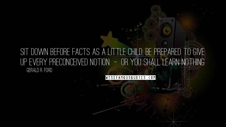 Gerald R. Ford Quotes: Sit down before facts as a little child, be prepared to give up every preconceived notion  -  or you shall learn nothing.