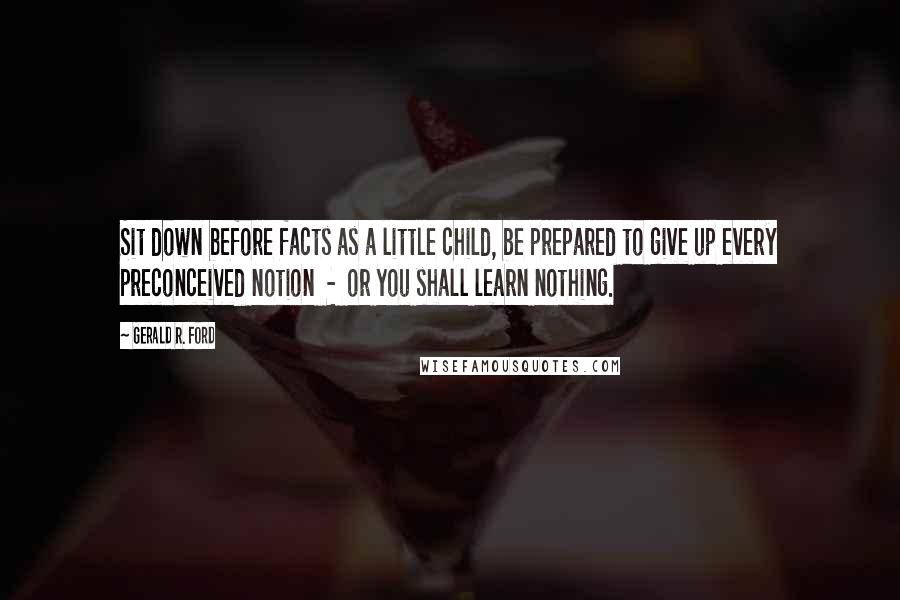 Gerald R. Ford Quotes: Sit down before facts as a little child, be prepared to give up every preconceived notion  -  or you shall learn nothing.