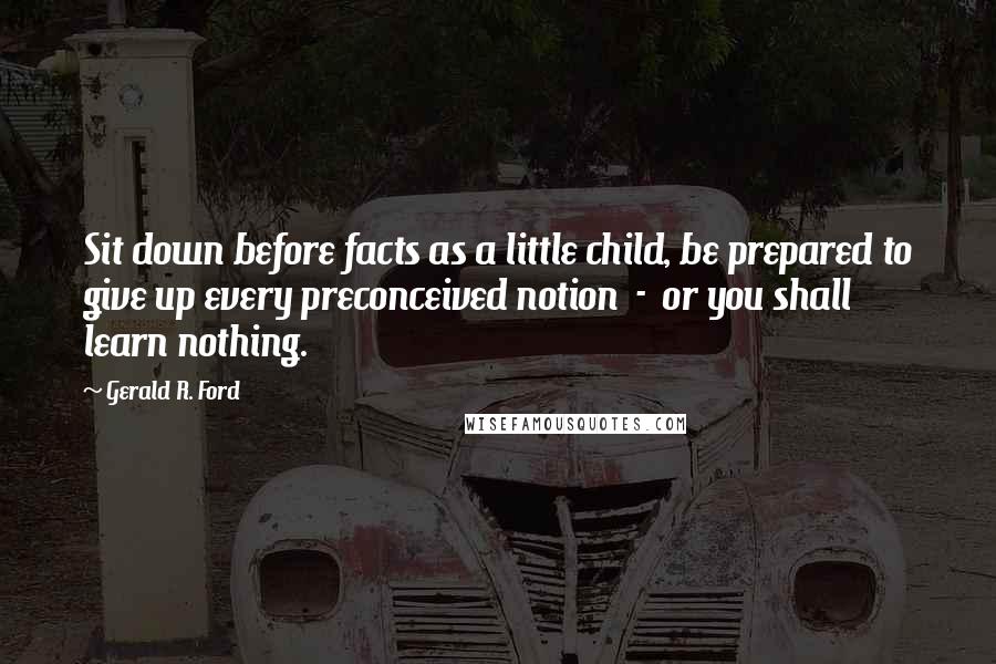 Gerald R. Ford Quotes: Sit down before facts as a little child, be prepared to give up every preconceived notion  -  or you shall learn nothing.