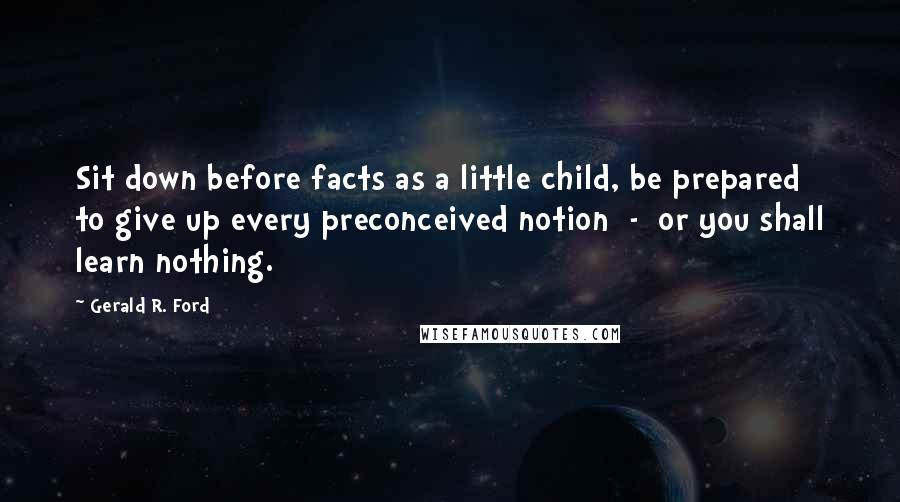 Gerald R. Ford Quotes: Sit down before facts as a little child, be prepared to give up every preconceived notion  -  or you shall learn nothing.