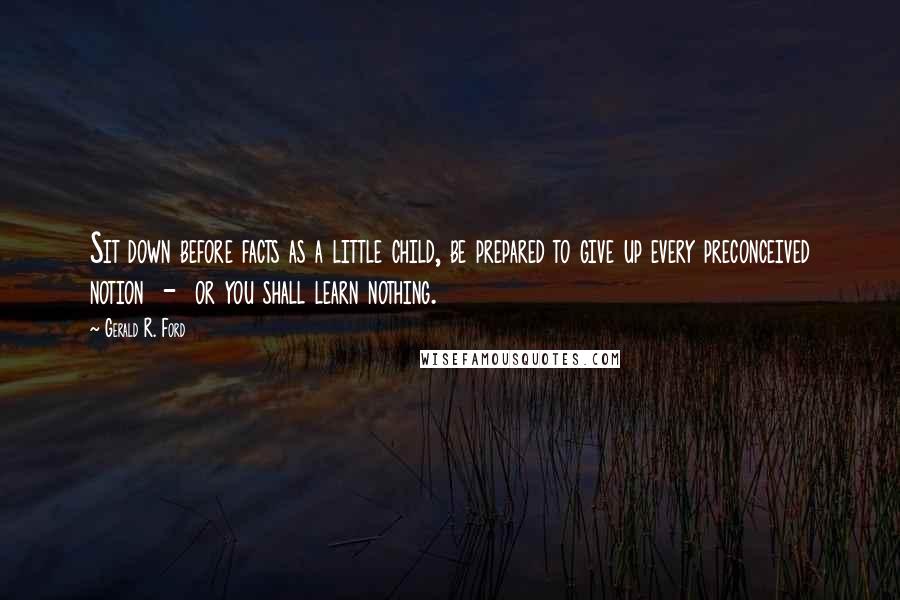 Gerald R. Ford Quotes: Sit down before facts as a little child, be prepared to give up every preconceived notion  -  or you shall learn nothing.