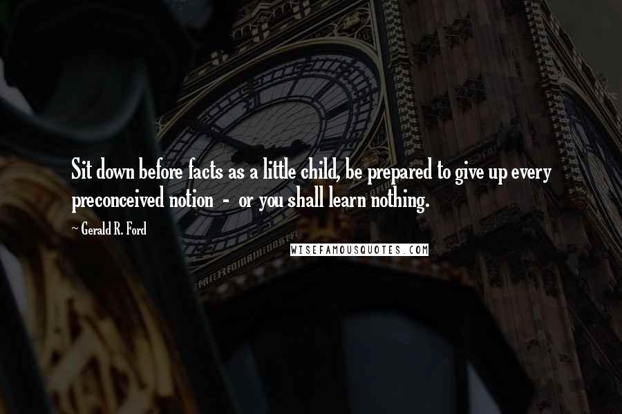 Gerald R. Ford Quotes: Sit down before facts as a little child, be prepared to give up every preconceived notion  -  or you shall learn nothing.