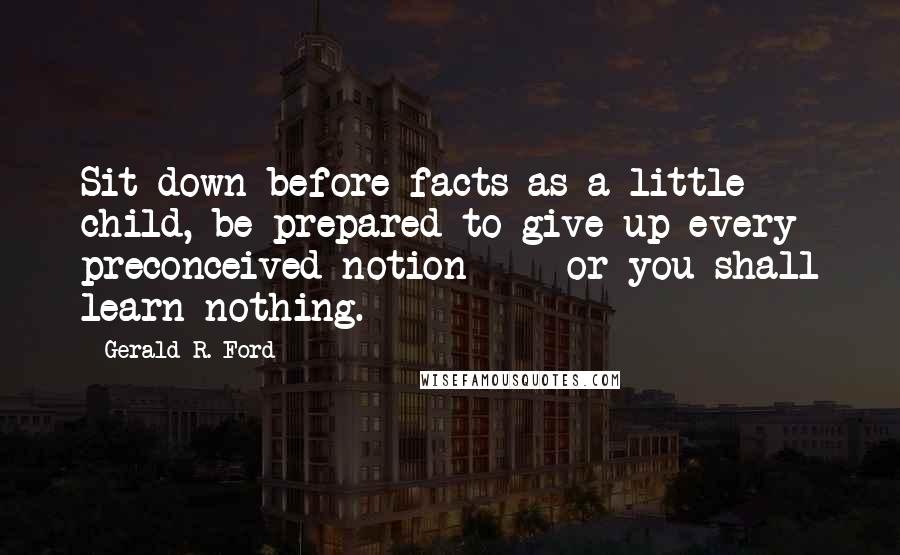 Gerald R. Ford Quotes: Sit down before facts as a little child, be prepared to give up every preconceived notion  -  or you shall learn nothing.