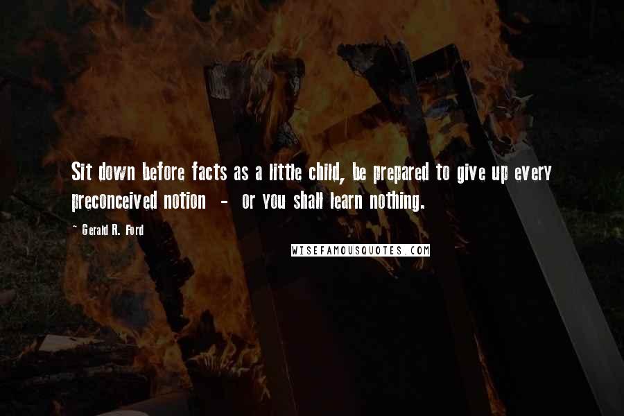 Gerald R. Ford Quotes: Sit down before facts as a little child, be prepared to give up every preconceived notion  -  or you shall learn nothing.