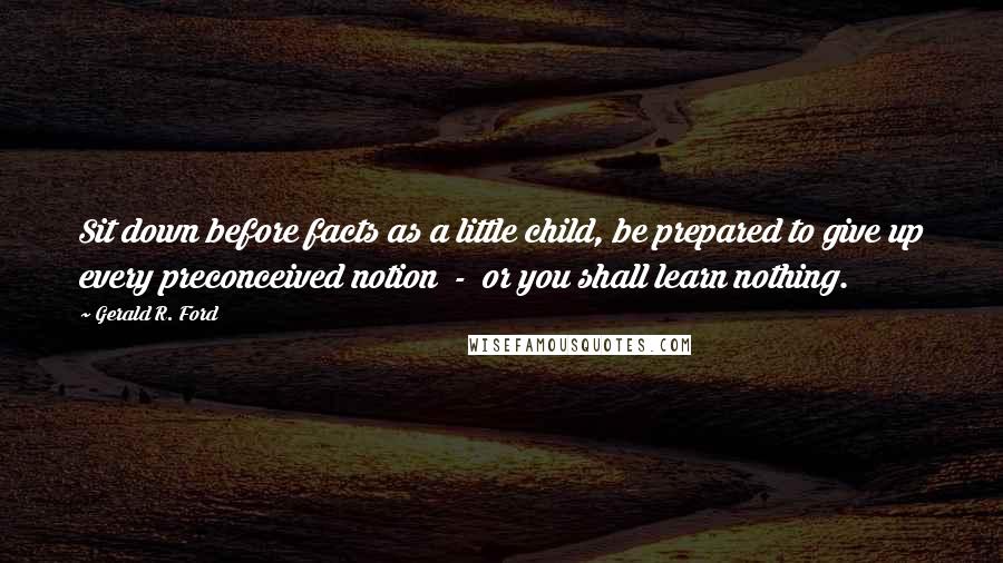 Gerald R. Ford Quotes: Sit down before facts as a little child, be prepared to give up every preconceived notion  -  or you shall learn nothing.