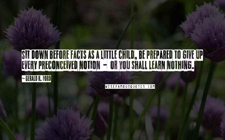 Gerald R. Ford Quotes: Sit down before facts as a little child, be prepared to give up every preconceived notion  -  or you shall learn nothing.