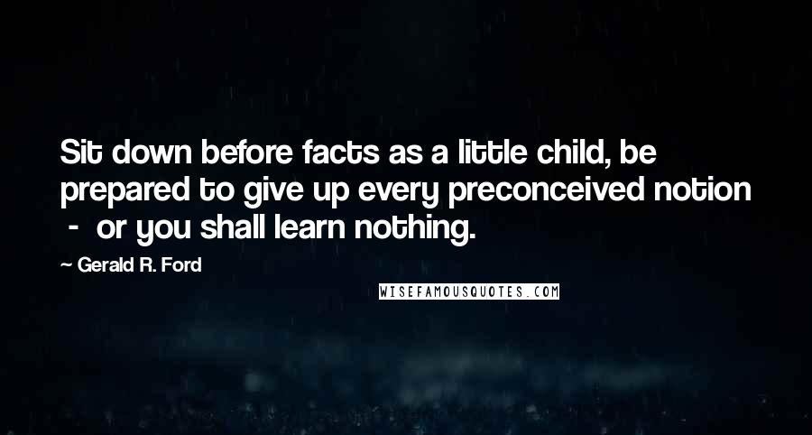 Gerald R. Ford Quotes: Sit down before facts as a little child, be prepared to give up every preconceived notion  -  or you shall learn nothing.