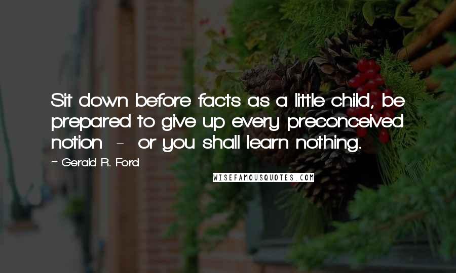 Gerald R. Ford Quotes: Sit down before facts as a little child, be prepared to give up every preconceived notion  -  or you shall learn nothing.