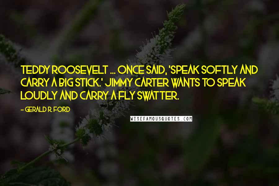Gerald R. Ford Quotes: Teddy Roosevelt ... once said, 'Speak softly and carry a big stick.' Jimmy Carter wants to speak loudly and carry a fly swatter.